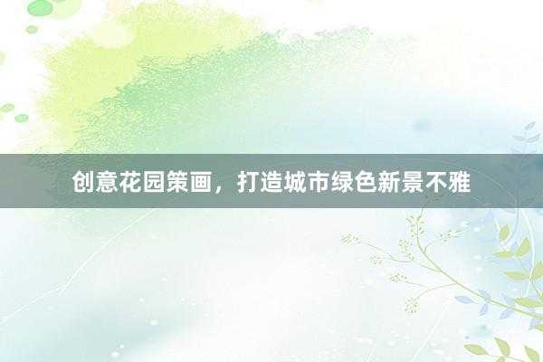 创意花园策画，打造城市绿色新景不雅